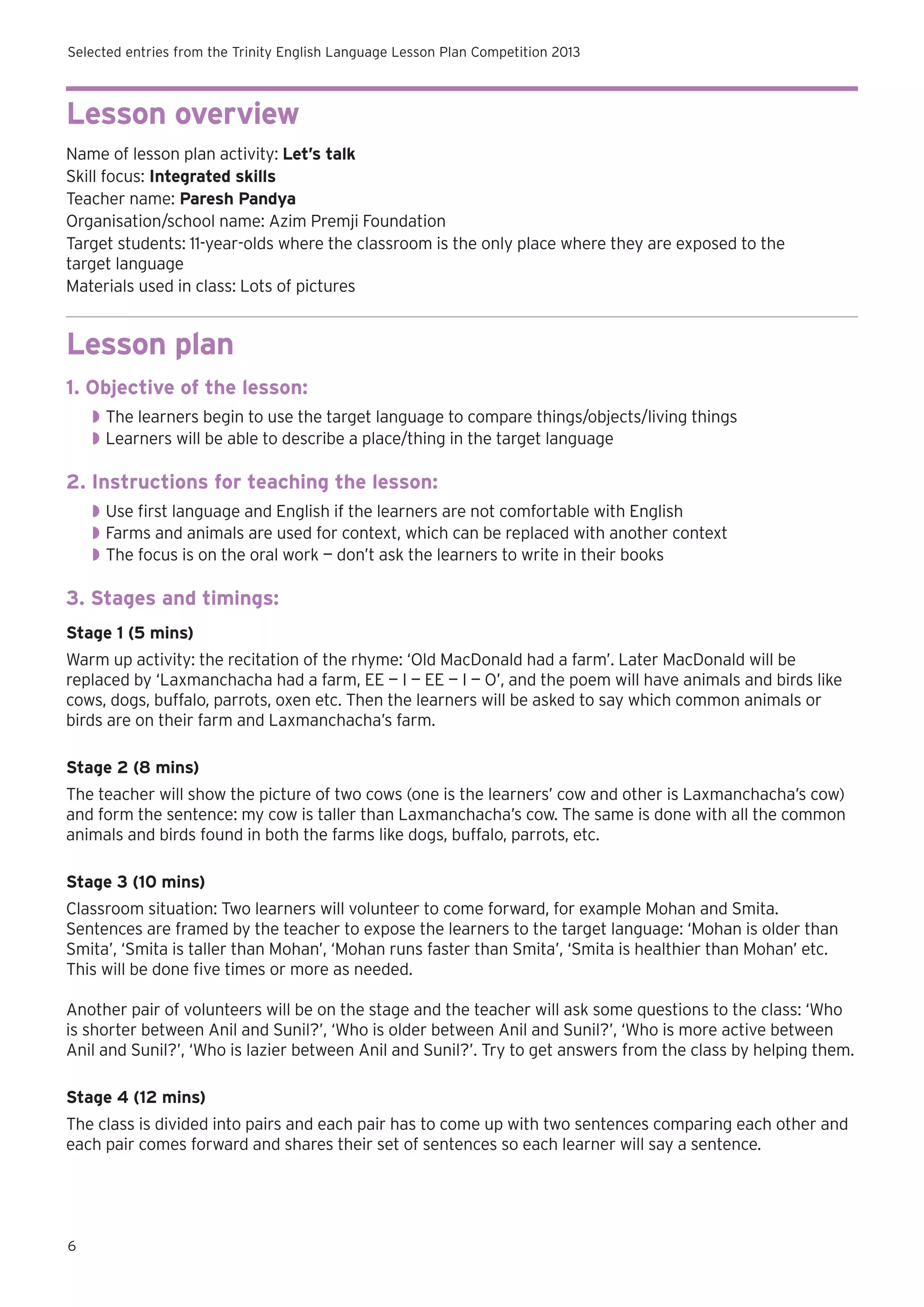 Selected entries from the Trinity English Language Lesson Plan Competition 2013

Lesson overview
Name of lesson plan activity: Let’s talk
Skill focus: Integrated skills
Teacher name: Paresh Pandya
Organisation/school name: Azim Premji Foundation
Target students: 11-year-olds where the classroom is the only place where they are exposed to the
target language
Materials used in class: Lots of pictures

Lesson plan
1. Objective of the lesson:
◗◗ The learners begin to use the target language to compare things/objects/living things
◗◗ Learners will be able to describe a place/thing in the target language

2. Instructions for teaching the lesson:
◗◗ Use first language and English if the learners are not comfortable with English
◗◗ Farms and animals are used for context, which can be replaced with another context
◗◗ The focus is on the oral work — don’t ask the learners to write in their books

3. Stages and timings:
Stage 1 (5 mins)
Warm up activity: the recitation of the rhyme: ‘Old MacDonald had a farm’. Later MacDonald will be
replaced by ‘Laxmanchacha had a farm, EE — I — EE — I — O’, and the poem will have animals and birds like
cows, dogs, buffalo, parrots, oxen etc. Then the learners will be asked to say which common animals or
birds are on their farm and Laxmanchacha’s farm.
Stage 2 (8 mins)
The teacher will show the picture of two cows (one is the learners’ cow and other is Laxmanchacha’s cow)
and form the sentence: my cow is taller than Laxmanchacha’s cow. The same is done with all the common
animals and birds found in both the farms like dogs, buffalo, parrots, etc.
Stage 3 (10 mins)
Classroom situation: Two learners will volunteer to come forward, for example Mohan and Smita.
Sentences are framed by the teacher to expose the learners to the target language: ‘Mohan is older than
Smita’, ‘Smita is taller than Mohan’, ‘Mohan runs faster than Smita’, ‘Smita is healthier than Mohan’ etc.
This will be done five times or more as needed.
Another pair of volunteers will be on the stage and the teacher will ask some questions to the class: ‘Who
is shorter between Anil and Sunil?’, ‘Who is older between Anil and Sunil?’, ‘Who is more active between
Anil and Sunil?’, ‘Who is lazier between Anil and Sunil?’. Try to get answers from the class by helping them.
Stage 4 (12 mins)
The class is divided into pairs and each pair has to come up with two sentences comparing each other and
each pair comes forward and shares their set of sentences so each learner will say a sentence.

6

 