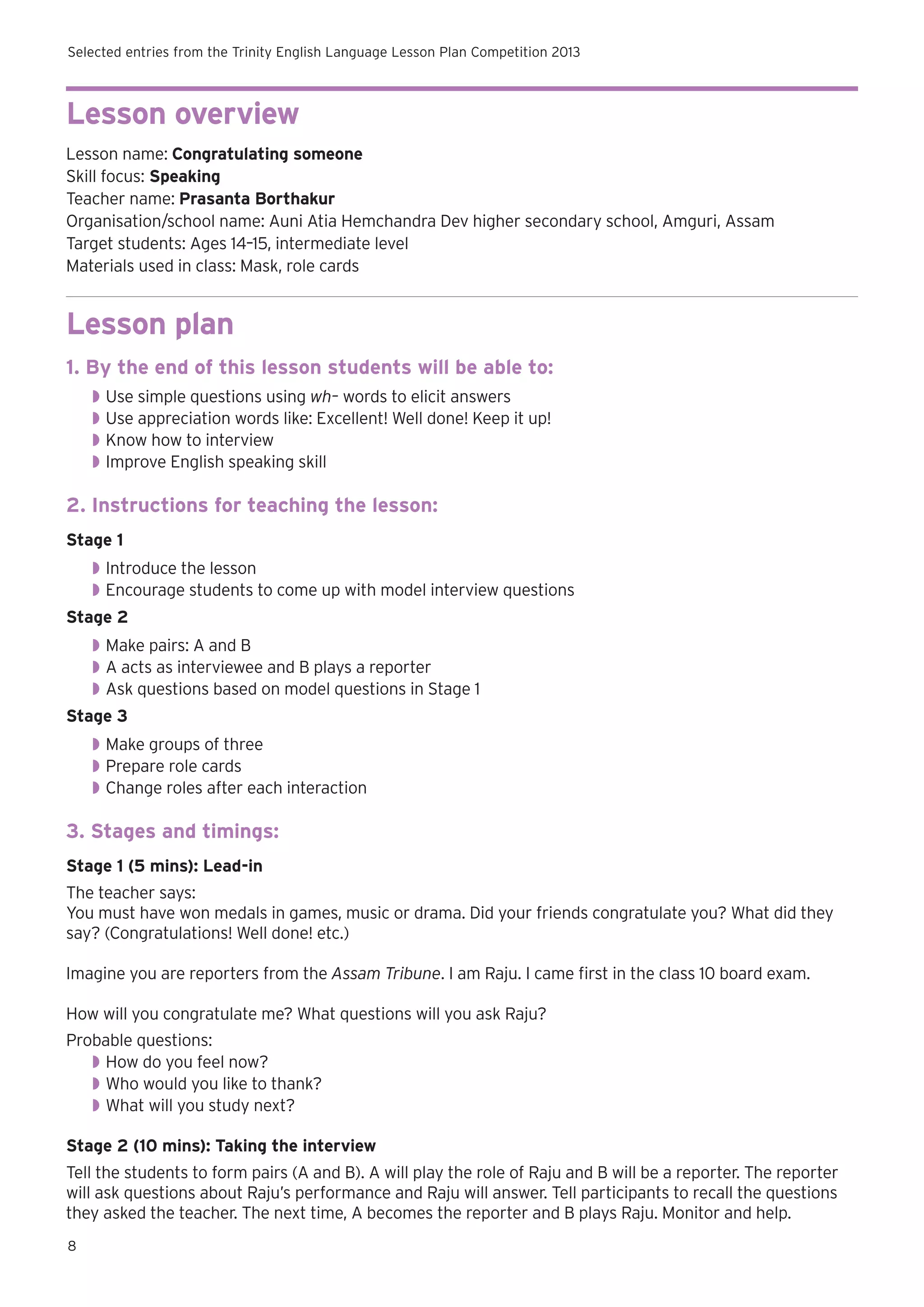 Selected entries from the Trinity English Language Lesson Plan Competition 2013

Lesson overview
Lesson name: Congratulating someone
Skill focus: Speaking
Teacher name: Prasanta Borthakur
Organisation/school name: Auni Atia Hemchandra Dev higher secondary school, Amguri, Assam
Target students: Ages 14–15, intermediate level
Materials used in class: Mask, role cards

Lesson plan
1. By the end of this lesson students will be able to:
◗◗ Use simple questions using wh– words to elicit answers
◗◗ Use appreciation words like: Excellent! Well done! Keep it up!
◗◗ Know how to interview
◗◗ Improve English speaking skill

2. Instructions for teaching the lesson:
Stage 1
◗◗ Introduce the lesson
◗◗ 	 ncourage students to come up with model interview questions
E
Stage 2
◗◗ Make pairs: A and B
◗◗ 	 acts as interviewee and B plays a reporter
A
◗◗ Ask questions based on model questions in Stage 1
Stage 3
◗◗ Make groups of three
◗◗ 	 repare role cards
P
◗◗ Change roles after each interaction

3. Stages and timings:
Stage 1 (5 mins): Lead-in
The teacher says:
You must have won medals in games, music or drama. Did your friends congratulate you? What did they
say? (Congratulations! Well done! etc.)
Imagine you are reporters from the Assam Tribune. I am Raju. I came first in the class 10 board exam.
How will you congratulate me? What questions will you ask Raju?
Probable questions:
◗◗ How do you feel now?
◗◗ Who would you like to thank?
◗◗ What will you study next?
Stage 2 (10 mins): Taking the interview
Tell the students to form pairs (A and B). A will play the role of Raju and B will be a reporter. The reporter
will ask questions about Raju’s performance and Raju will answer. Tell participants to recall the questions
they asked the teacher. The next time, A becomes the reporter and B plays Raju. Monitor and help.
8

 