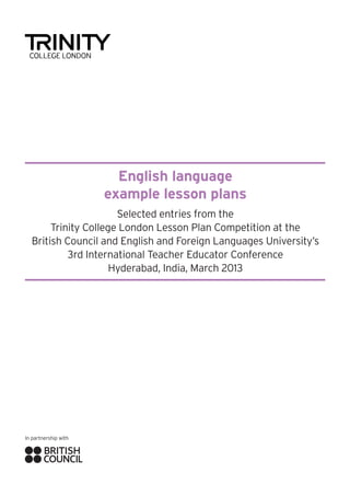 English language
example lesson plans
Selected entries from the
Trinity College London Lesson Plan Competition at the
British Council and English and Foreign Languages University’s
3rd International Teacher Educator Conference
Hyderabad, India, March 2013

In partnership with

 