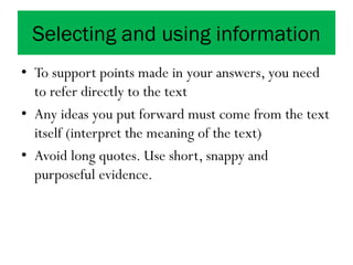 Selecting and using information
• To support points made in your answers, you need
to refer directly to the text
• Any ideas you put forward must come from the text
itself (interpret the meaning of the text)
• Avoid long quotes. Use short, snappy and
purposeful evidence.
 