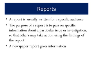 Reports
• A report is usually written for a specific audience
• The purpose of a report is to pass on specific
information about a particular issue or investigation,
so that others may take action using the findings of
the report.
• A newspaper report gives information
 