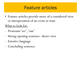 Feature articles
• Feature articles provide more of a considered view
or interpretation of an event or issue
What to look for:
- Pronouns‘we’,‘our’
- Strong opening sentence- shows view
- Emotive language
- Concluding sentence
 