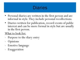 Diaries
• Personal diaries are written in the first person and are
informal in style.They include personal recollections.
• Diaries written for publication, record events of public
interest and can be more formal in style but are usually
in the first person.
What to look for:
- Purpose to the diary entry
- Opinions
- Emotive language
- Exaggeration
 