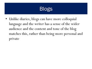 Blogs
• Unlike diaries, blogs can have more colloquial
language and the writer has a sense of the wider
audience and the content and tone of the blog
matches this, rather than being more personal and
private
 
