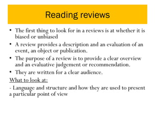Reading reviews
• The first thing to look for in a reviews is at whether it is
biased or unbiased
• A review provides a description and an evaluation of an
event, an object or publication.
• The purpose of a review is to provide a clear overview
and an evaluative judgement or recommendation.
• They are written for a clear audience.
What to look at:
- Language and structure and how they are used to present
a particular point of view
 