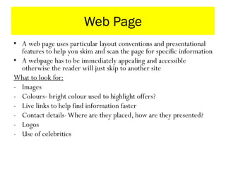 Web Page
• A web page uses particular layout conventions and presentational
features to help you skim and scan the page for specific information
• A webpage has to be immediately appealing and accessible
otherwise the reader will just skip to another site
What to look for:
- Images
- Colours- bright colour used to highlight offers?
- Live links to help find information faster
- Contact details-Where are they placed, how are they presented?
- Logos
- Use of celebrities
 