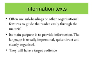 Information texts
• Often use sub-headings or other organisational
features to guide the reader easily through the
material
• Its main purpose is to provide information.The
language is usually impersonal, quite direct and
clearly organised.
• They will have a target audience
 