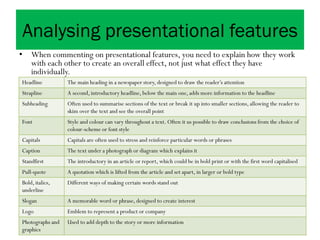 Analysing presentational features
• When commenting on presentational features, you need to explain how they work
with each other to create an overall effect, not just what effect they have
individually.
Headline The main heading in a newspaper story, designed to draw the reader’s attention
Strapline A second, introductory headline, below the main one, adds more information to the headline
Subheading Often used to summarise sections of the text or break it up into smaller sections, allowing the reader to
skim over the text and see the overall point
Font Style and colour can vary throughout a text. Often it us possible to draw conclusions from the choice of
colour-scheme or font style
Capitals Capitals are often used to stress and reinforce particular words or phrases
Caption The text under a photograph or diagram which explains it
Standfirst The introductory in an article or report, which could be in bold print or with the first word capitalised
Pull-quote A quotation which is lifted from the article and set apart, in larger or bold type
Bold, italics,
underline
Different ways of making certain words stand out
Slogan A memorable word or phrase, designed to create interest
Logo Emblem to represent a product or company
Photographs and
graphics
Used to add depth to the story or more information
 