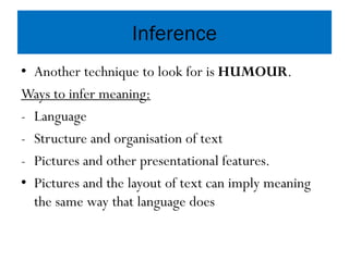 Inference
• Another technique to look for is HUMOUR.
Ways to infer meaning:
- Language
- Structure and organisation of text
- Pictures and other presentational features.
• Pictures and the layout of text can imply meaning
the same way that language does
 