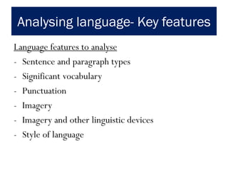 Analysing language- Key features
Language features to analyse
- Sentence and paragraph types
- Significant vocabulary
- Punctuation
- Imagery
- Imagery and other linguistic devices
- Style of language
 