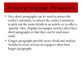 Analysing language- Paragraphs
• Very short paragraphs can be used to attract the
reader’s attention, to attract the reader’s attention,
to pick out the main details in an article or to offer a
‘punchy’ idea. Popular newspaper articles often have
short paragraphs so that they can be read more
easily.
• Longer paragraphs provide more detail and analysis.
Articles in more serious newspapers often have
longer paragraphs.
 