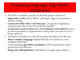 Analysing language- Significant
vocabulary
• The kind of vocabulary can tell you about the purpose of the text
- Imperative verbs such as‘follow’ and‘begin’ suggest instructional or
advisory writing
- Connectives like ‘since’ and ‘because’ are typical of explanatory
writing because these connectives link ideas together
- Connectives such as ‘however’,‘nevertheless’ and ‘indeed’ tend to
be used in persuasive or argumentative writing where are point of view is
being expressed
• The kind of vocabulary can also tell you about the audience for the text.
- More complex language indicates that the text is aimed at a more
intelligent readership
- A text containing specialist vocabulary will be aimed at those with a
special interest in that area
- Slang and colloquialisms could indicate a teenage target audience.
 