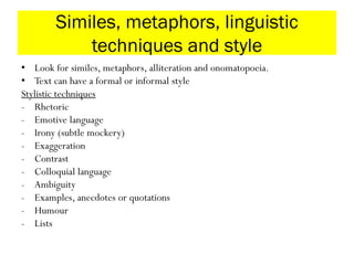 Similes, metaphors, linguistic
techniques and style
• Look for similes, metaphors, alliteration and onomatopoeia.
• Text can have a formal or informal style
Stylistic techniques
- Rhetoric
- Emotive language
- Irony (subtle mockery)
- Exaggeration
- Contrast
- Colloquial language
- Ambiguity
- Examples, anecdotes or quotations
- Humour
- Lists
 