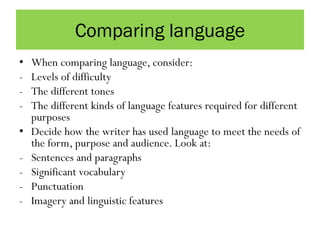 Comparing language
• When comparing language, consider:
- Levels of difficulty
- The different tones
- The different kinds of language features required for different
purposes
• Decide how the writer has used language to meet the needs of
the form, purpose and audience. Look at:
- Sentences and paragraphs
- Significant vocabulary
- Punctuation
- Imagery and linguistic features
 