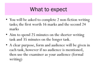 What to expect
• You will be asked to complete 2 non-fiction writing
tasks; the first worth 16 marks and the second 24
marks
• Aim to spend 25 minutes on the shorter writing
task and 35 minutes on the longer task.
• A clear purpose, form and audience will be given in
each task, however if no audience is mentioned,
then use the examiner as your audience (formal
writing)
 
