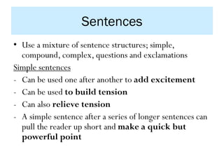 Sentences
• Use a mixture of sentence structures; simple,
compound, complex, questions and exclamations
Simple sentences
- Can be used one after another to add excitement
- Can be used to build tension
- Can also relieve tension
- A simple sentence after a series of longer sentences can
pull the reader up short and make a quick but
powerful point
 