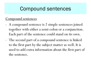Compound sentences
Compound sentences
- A compound sentence is 2 simple sentences joined
together with either a semi-colon or a conjunction.
Each part of the sentence could stand on its own.
- The second part of a compound sentence is linked
to the first part by the subject matter as well. It is
used to add extra information about the first part of
the sentence.
 
