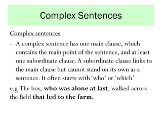 Complex Sentences
Complex sentences
- A complex sentence has one main clause, which
contains the main point of the sentence, and at least
one subordinate clause.A subordinate clause links to
the main clause but cannot stand on its own as a
sentence. It often starts with‘who’ or‘which’
e.g.The boy, who was alone at last, walked across
the field that led to the farm.
 