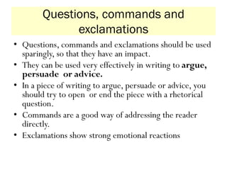 Questions, commands and
exclamations
• Questions, commands and exclamations should be used
sparingly, so that they have an impact.
• They can be used very effectively in writing to argue,
persuade or advice.
• In a piece of writing to argue, persuade or advice, you
should try to open or end the piece with a rhetorical
question.
• Commands are a good way of addressing the reader
directly.
• Exclamations show strong emotional reactions
 