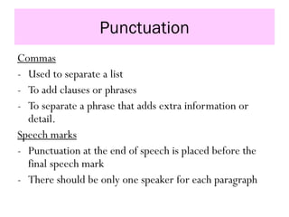 Punctuation
Commas
- Used to separate a list
- To add clauses or phrases
- To separate a phrase that adds extra information or
detail.
Speech marks
- Punctuation at the end of speech is placed before the
final speech mark
- There should be only one speaker for each paragraph
 