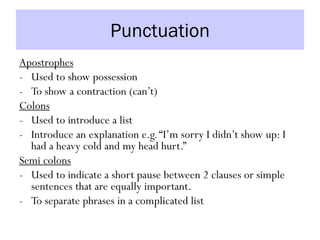 Punctuation
Apostrophes
- Used to show possession
- To show a contraction (can’t)
Colons
- Used to introduce a list
- Introduce an explanation e.g.“I’m sorry I didn’t show up: I
had a heavy cold and my head hurt.”
Semi colons
- Used to indicate a short pause between 2 clauses or simple
sentences that are equally important.
- To separate phrases in a complicated list
 