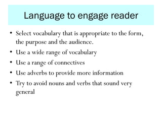 Language to engage reader
• Select vocabulary that is appropriate to the form,
the purpose and the audience.
• Use a wide range of vocabulary
• Use a range of connectives
• Use adverbs to provide more information
• Try to avoid nouns and verbs that sound very
general
 