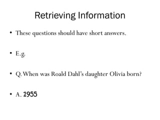 Retrieving Information
• These questions should have short answers.
• E.g.
• Q.When was Roald Dahl’s daughter Olivia born?
• A. 1955
 