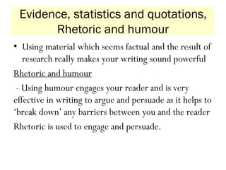 Evidence, statistics and quotations,
Rhetoric and humour
• Using material which seems factual and the result of
research really makes your writing sound powerful
Rhetoric and humour
- Using humour engages your reader and is very
effective in writing to argue and persuade as it helps to
‘break down’ any barriers between you and the reader
Rhetoric is used to engage and persuade.
 