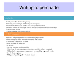 Writing to persuade
Introduction
• Catch your readers attention straight away
• State why you are writing in an interesting and friendly way
• Involve the reader and make sure that what you say is relevant to them
• Show that you have the authority to write on this topic (sound reasonable and trustworthy)
• Uses rhetorical question
• Choose your vocab with precision and care
4/5 Body paragraphs
• Introduce each paragraph with a clear and interesting topic sentence
• Think of using one further rhetorical question but make it subtle
• Discuss only ONE point per paragraph
• In one paragraph use an anecdote
• Be personal
• Link your points and develop them fully
• Acknowledge the main opposing view but with care, subtlety and tact- counter it
• Add authority- quote an expert, a survey or something to prove it works
• Use vivid description
• Add power by adding a few rhetoric devices
Conclusion
 