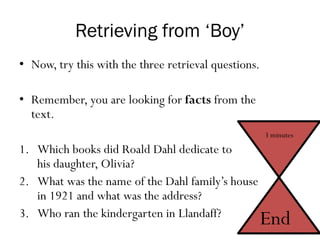 Retrieving from ‘Boy’
• Now, try this with the three retrieval questions.
• Remember, you are looking for facts from the
text.
1. Which books did Roald Dahl dedicate to
his daughter, Olivia?
2. What was the name of the Dahl family’s house
in 1921 and what was the address?
3. Who ran the kindergarten in Llandaff?
3 minutes
End
 