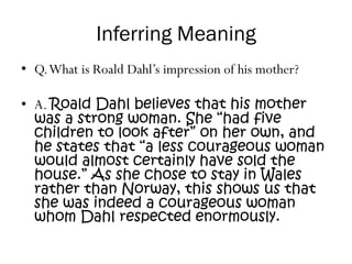 Inferring Meaning
• Q.What is Roald Dahl’s impression of his mother?
• A. Roald Dahl believes that his mother
was a strong woman. She “had five
children to look after” on her own, and
he states that “a less courageous woman
would almost certainly have sold the
house.” As she chose to stay in Wales
rather than Norway, this shows us that
she was indeed a courageous woman
whom Dahl respected enormously.
 