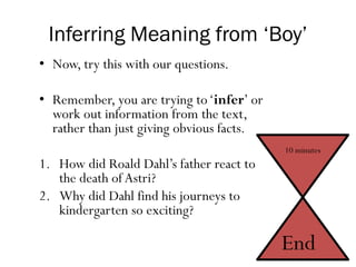 Inferring Meaning from ‘Boy’
• Now, try this with our questions.
• Remember, you are trying to‘infer’ or
work out information from the text,
rather than just giving obvious facts.
1. How did Roald Dahl’s father react to
the death of Astri?
2. Why did Dahl find his journeys to
kindergarten so exciting?
10 minutes
End
 