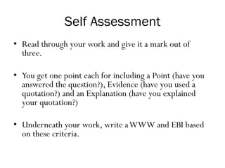 Self Assessment
• Read through your work and give it a mark out of
three.
• You get one point each for including a Point (have you
answered the question?), Evidence (have you used a
quotation?) and an Explanation (have you explained
your quotation?)
• Underneath your work, write aWWW and EBI based
on these criteria.
 