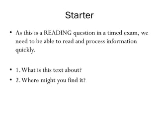 Starter
• As this is a READING question in a timed exam, we
need to be able to read and process information
quickly.
• 1.What is this text about?
• 2.Where might you find it?
 