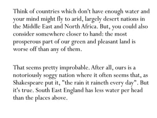 Think of countries which don't have enough water and
your mind might fly to arid, largely desert nations in
the Middle East and NorthAfrica. But, you could also
consider somewhere closer to hand: the most
prosperous part of our green and pleasant land is
worse off than any of them.
That seems pretty improbable.After all, ours is a
notoriously soggy nation where it often seems that, as
Shakespeare put it, "the rain it raineth every day". But
it's true. South East England has less water per head
than the places above.
 