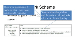 The Mark Scheme
• In order to get a Band 4 (top band) answer, an
answer:
You must show that you have
read the entire article, and make
reference to the whole thing.
There are a maximum of 8
marks on offer – how many
points should you make?
 
