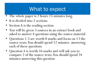 What to expect
• The whole paper is 2 hours 15 minutes long.
• It is divided into 2 sections
• Section A is the reading section
• You will be given 3 sources in an extract book and
asked to answer 4 questions using the source material
• Questions 1-3 are worth 8 marks and focus on 1 f the
source texts.You should spend 12 minutes answering
each of these questions
• Question 4 is worth 16 marks and will ask you to
compare 2 of the source texts.You should spend 24
minutes answering this question
 