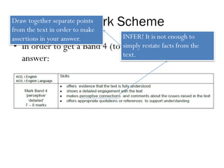 The Mark Scheme
• In order to get a Band 4 (top band) answer, an
answer:
INFER! It is not enough to
simply restate facts from the
text.
Draw together separate points
from the text in order to make
assertions in your answer.
 