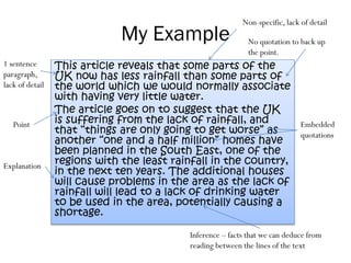 My Example
This article reveals that some parts of the
UK now has less rainfall than some parts of
the world which we would normally associate
with having very little water.
The article goes on to suggest that the UK
is suffering from the lack of rainfall, and
that “things are only going to get worse” as
another “one and a half million” homes have
been planned in the South East, one of the
regions with the least rainfall in the country,
in the next ten years. The additional houses
will cause problems in the area as the lack of
rainfall will lead to a lack of drinking water
to be used in the area, potentially causing a
shortage.
Non-specific, lack of detail
No quotation to back up
the point.
1 sentence
paragraph,
lack of detail
Point Embedded
quotations
Explanation
Inference – facts that we can deduce from
reading between the lines of the text
 
