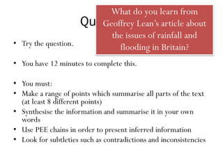 Question 1
• Try the question.
• You have 12 minutes to complete this.
• You must:
• Make a range of points which summarise all parts of the text
(at least 8 different points)
• Synthesise the information and summarise it in your own
words
• Use PEE chains in order to present inferred information
• Look for subtleties such as contradictions and inconsistencies
What do you learn from
Geoffrey Lean’s article about
the issues of rainfall and
flooding in Britain?
 