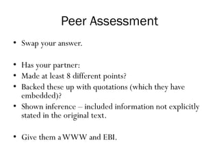 Peer Assessment
• Swap your answer.
• Has your partner:
• Made at least 8 different points?
• Backed these up with quotations (which they have
embedded)?
• Shown inference – included information not explicitly
stated in the original text.
• Give them aWWW and EBI.
 