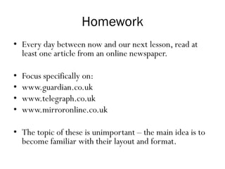 Homework
• Every day between now and our next lesson, read at
least one article from an online newspaper.
• Focus specifically on:
• www.guardian.co.uk
• www.telegraph.co.uk
• www.mirroronline.co.uk
• The topic of these is unimportant – the main idea is to
become familiar with their layout and format.
 
