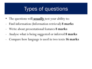 Types of questions
• The questions will usually test your ability to:
- Find information (Information retrieval) 8 marks
- Write about presentational features 8 marks
- Analyse what is being suggested or inferred 8 marks
- Compare how language is used in two texts 16 marks
 