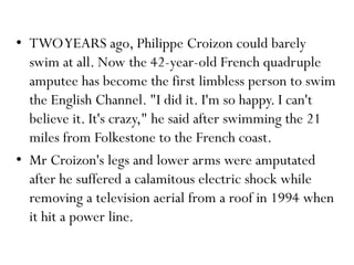 • TWOYEARS ago, Philippe Croizon could barely
swim at all. Now the 42-year-old French quadruple
amputee has become the first limbless person to swim
the English Channel. "I did it. I'm so happy. I can't
believe it. It's crazy," he said after swimming the 21
miles from Folkestone to the French coast.
• Mr Croizon's legs and lower arms were amputated
after he suffered a calamitous electric shock while
removing a television aerial from a roof in 1994 when
it hit a power line.
 
