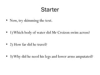 Starter
• Now, try skimming the text.
• 1)Which body of water did Mr Croizon swim across?
• 2) How far did he travel?
• 3)Why did he need his legs and lower arms amputated?
 
