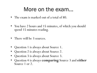 More on the exam...
• The exam is marked out of a total of 80.
• You have 2 hours and 15 minutes, of which you should
spend 15 minutes reading.
• There will be 3 sources.
• Question 1 is always about Source 1.
• Question 2 is always about Source 2.
• Question 3 is always about Source 3.
• Question 4 is always comparing Source 3 and either
Source 1 or 2.
 