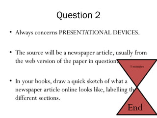 Question 2
• Always concerns PRESENTATIONAL DEVICES.
• The source will be a newspaper article, usually from
the web version of the paper in question.
• In your books, draw a quick sketch of what a
newspaper article online looks like, labelling the
different sections.
3 minutes
End
 