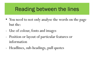 Reading between the lines
• You need to not only analyse the words on the page
but the:
- Use of colour, fonts and images
- Position or layout of particular features or
information
- Headlines, sub-headings, pull quotes
 