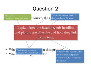Question 2
• Regardless of the source, the question will be:
• What are the key words in this question?
• What is it asking you to do?
Explain how the headline, sub-headline
and picture are effective and how they link
to the text.
The presentational devices
that you should focus on.
Why have this headline, this
sub-headline and picture
been chosen to accompany
this story?
This is asking us to use a
particular A/A* grade skill...
EVALUATE.
Or: Does it work, and why?
 