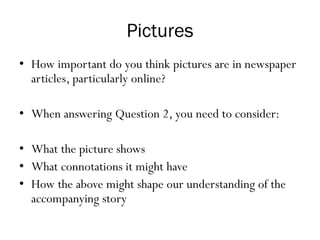 Pictures
• How important do you think pictures are in newspaper
articles, particularly online?
• When answering Question 2, you need to consider:
• What the picture shows
• What connotations it might have
• How the above might shape our understanding of the
accompanying story
 